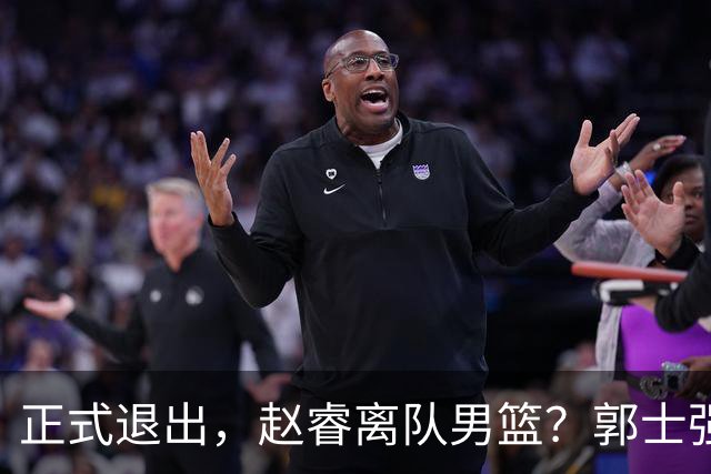 正式退出，赵睿离队男篮？郭士强发声，官宣决定，队长人选揭晓